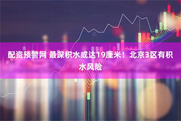 配资预警网 最深积水或达19厘米！北京3区有积水风险