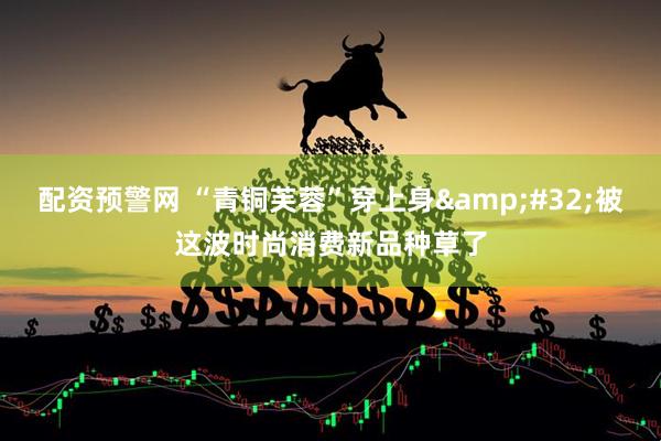 配资预警网 “青铜芙蓉”穿上身&#32;被这波时尚消费新品种草了