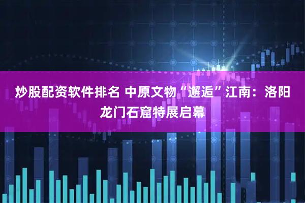 炒股配资软件排名 中原文物“邂逅”江南：洛阳龙门石窟特展启幕