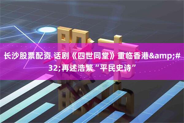 长沙股票配资 话剧《四世同堂》重临香港&#32;再述浩繁“平民史诗”