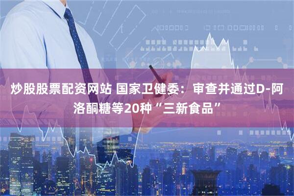 炒股股票配资网站 国家卫健委：审查并通过D-阿洛酮糖等20种“三新食品”