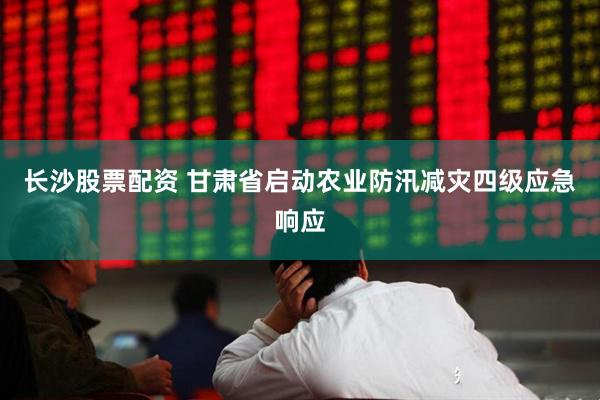 长沙股票配资 甘肃省启动农业防汛减灾四级应急响应