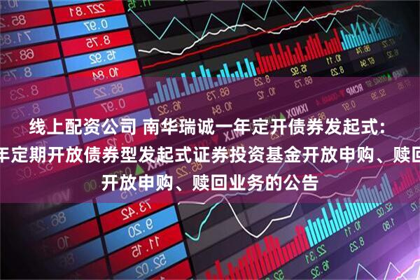 线上配资公司 南华瑞诚一年定开债券发起式: 南华瑞诚一年定期开放债券型发起式证券投资基金开放申购、赎回业务的公告