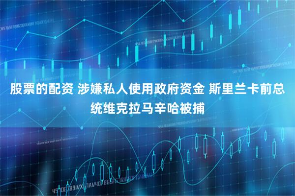 股票的配资 涉嫌私人使用政府资金 斯里兰卡前总统维克拉马辛哈被捕