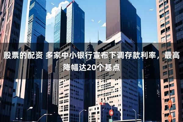 股票的配资 多家中小银行宣布下调存款利率，最高降幅达20个基点