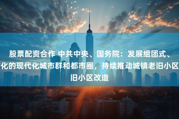 股票配资合作 中共中央、国务院：发展组团式、网络化的现代化城市群和都市圈，持续推动城镇老旧小区改造