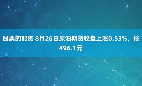 股票的配资 8月26日原油期货收盘上涨0.53%，报496.1元