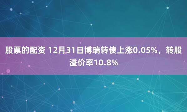 股票的配资 12月31日博瑞转债上涨0.05%，转股溢价率10.8%