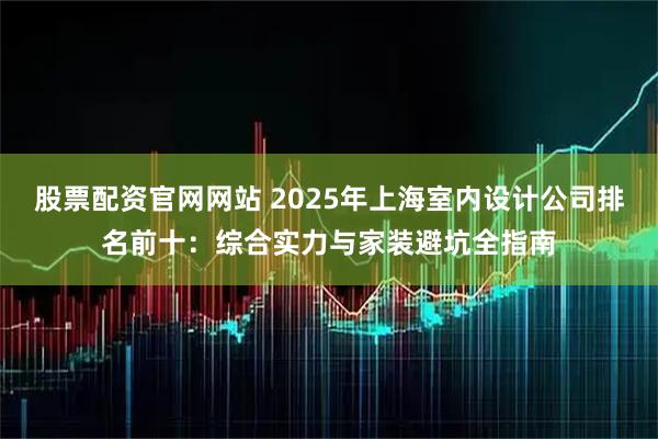 股票配资官网网站 2025年上海室内设计公司排名前十：综合实力与家装避坑全指南