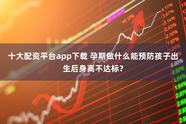 十大配资平台app下载 孕期做什么能预防孩子出生后身高不达标?