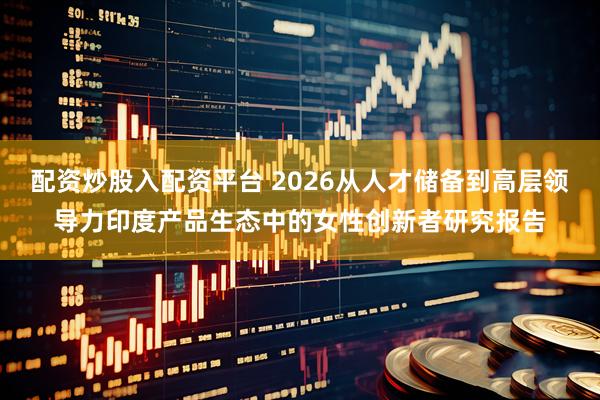 配资炒股入配资平台 2026从人才储备到高层领导力印度产品生态中的女性创新者研究报告