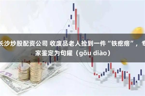 长沙炒股配资公司 收废品老人捡到一件“铁疙瘩”,专家鉴定为句鑃(gōu diào)