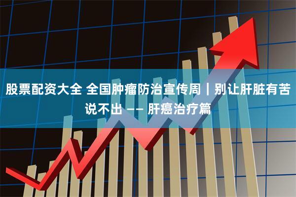 股票配资大全 全国肿瘤防治宣传周｜别让肝脏有苦说不出 —— 肝癌治疗篇