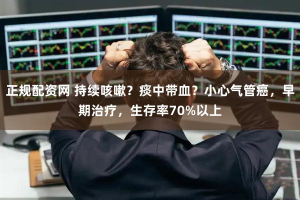正规配资网 持续咳嗽？痰中带血？小心气管癌，早期治疗，生存率70%以上