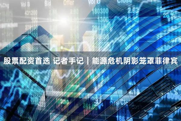 股票配资首选 记者手记｜能源危机阴影笼罩菲律宾