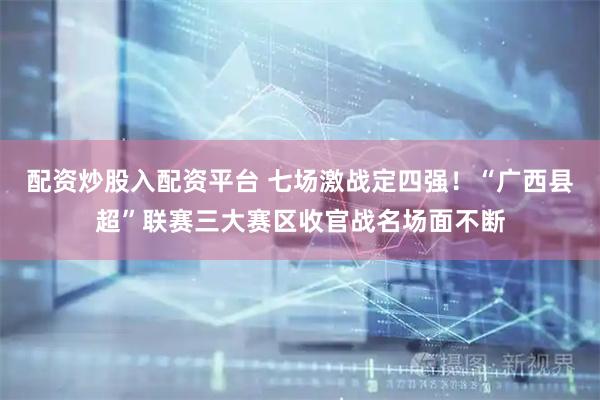 配资炒股入配资平台 七场激战定四强！“广西县超”联赛三大赛区收官战名场面不断