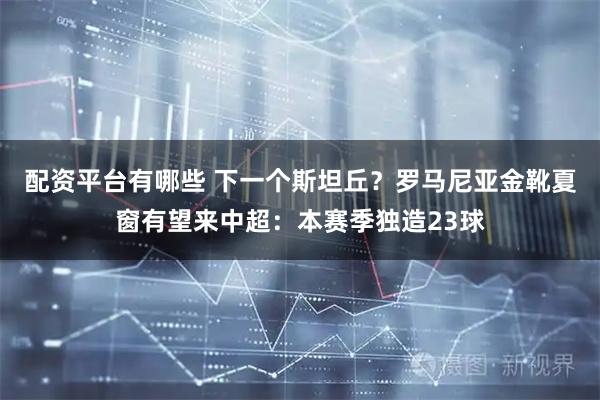 配资平台有哪些 下一个斯坦丘？罗马尼亚金靴夏窗有望来中超：本赛季独造23球