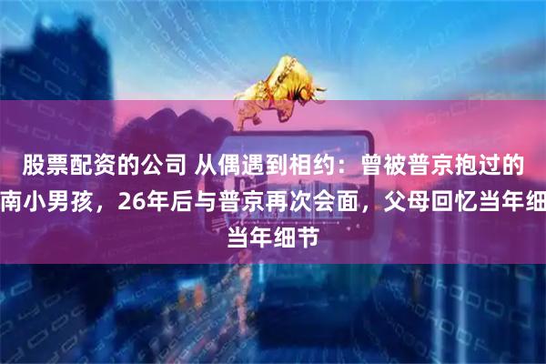股票配资的公司 从偶遇到相约：曾被普京抱过的湖南小男孩，26年后与普京再次会面，父母回忆当年细节