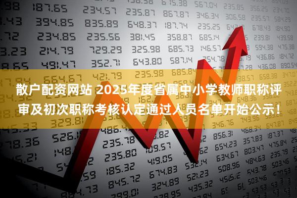 散户配资网站 2025年度省属中小学教师职称评审及初次职称考核认定通过人员名单开始公示!