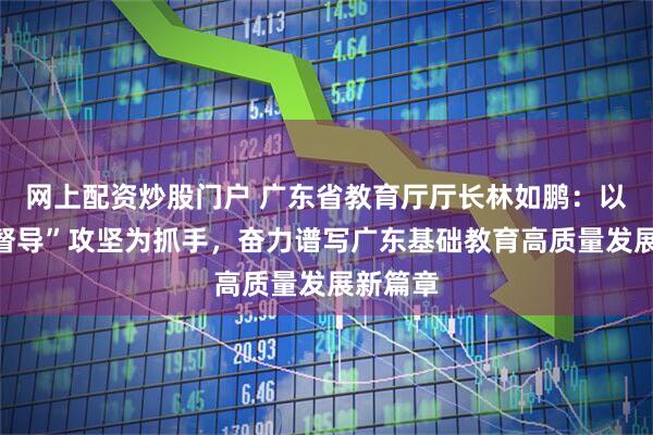 网上配资炒股门户 广东省教育厅厅长林如鹏：以“两项督导”攻坚为抓手，奋力谱写广东基础教育高质量发展新篇章