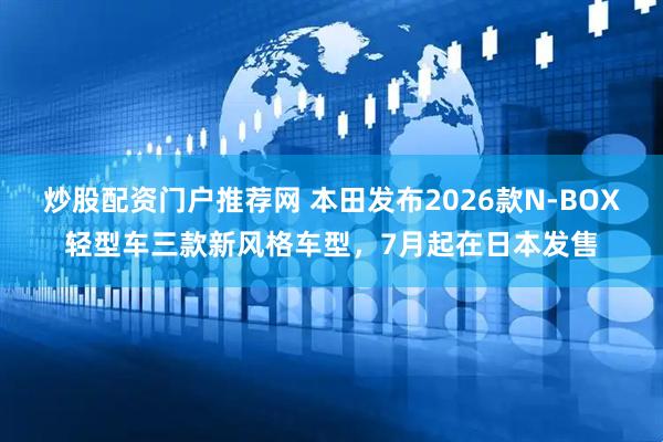 炒股配资门户推荐网 本田发布2026款N-BOX轻型车三款新风格车型，7月起在日本发售