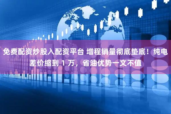免费配资炒股入配资平台 增程销量彻底垫底！纯电差价缩到 1 万，省油优势一文不值
