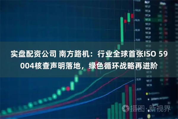 实盘配资公司 南方路机:行业全球首张ISO 59004核查声明落地,绿色循环战略再进阶