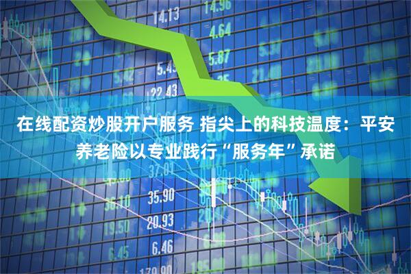在线配资炒股开户服务 指尖上的科技温度:平安养老险以专业践行“服务年”承诺